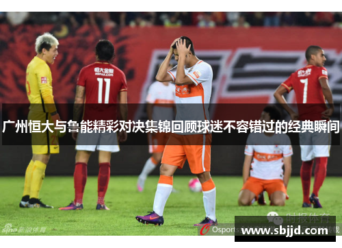 广州恒大与鲁能精彩对决集锦回顾球迷不容错过的经典瞬间