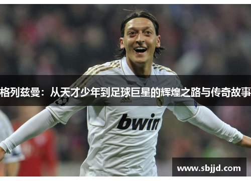 格列兹曼：从天才少年到足球巨星的辉煌之路与传奇故事